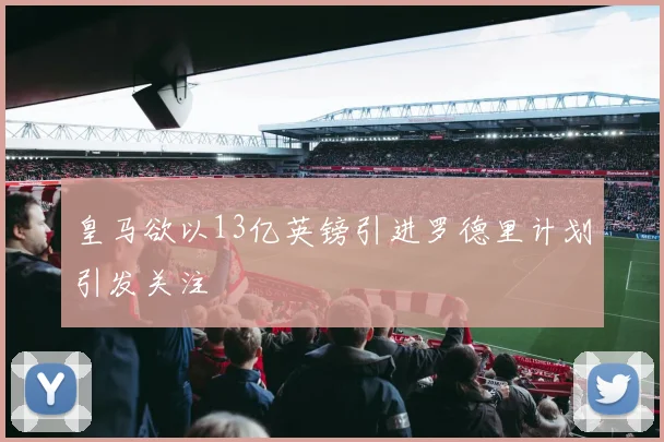 皇马欲以13亿英镑引进罗德里计划引发关注