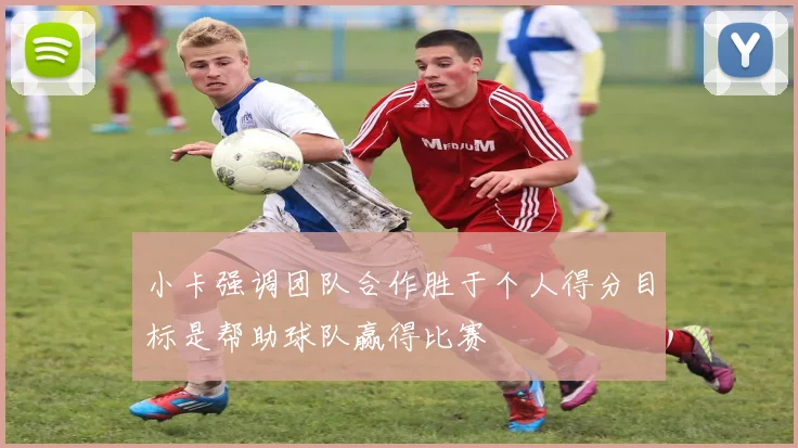 小卡强调团队合作胜于个人得分目标是帮助球队赢得比赛