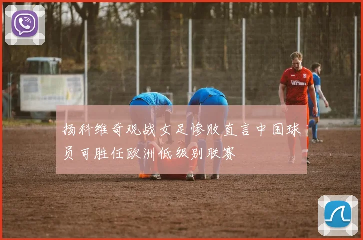 扬科维奇观战女足惨败直言中国球员可胜任欧洲低级别联赛