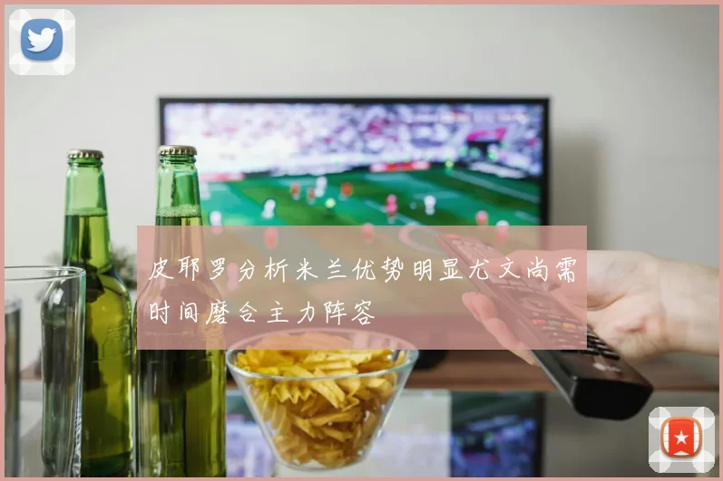 皮耶罗分析米兰优势明显尤文尚需时间磨合主力阵容