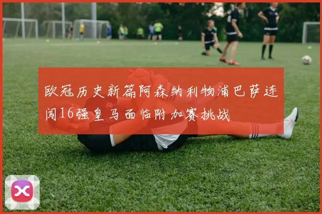 欧冠历史新篇阿森纳利物浦巴萨连闯16强皇马面临附加赛挑战