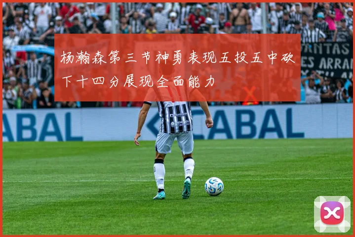 杨瀚森第三节神勇表现五投五中砍下十四分展现全面能力