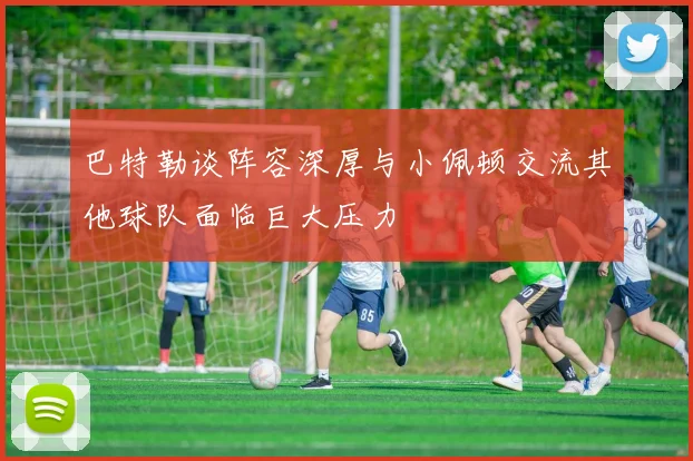 巴特勒谈阵容深厚与小佩顿交流其他球队面临巨大压力