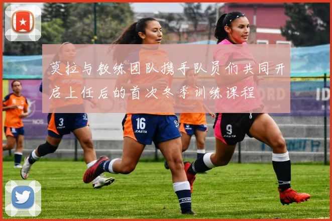 莫拉与教练团队携手队员们共同开启上任后的首次冬季训练课程