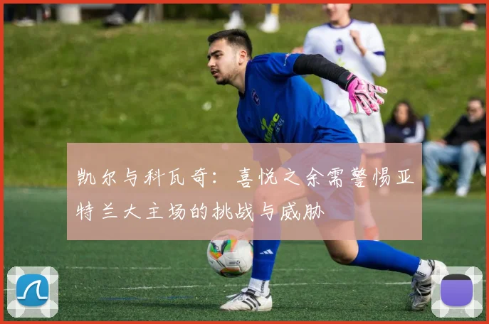 凯尔与科瓦奇：喜悦之余需警惕亚特兰大主场的挑战与威胁