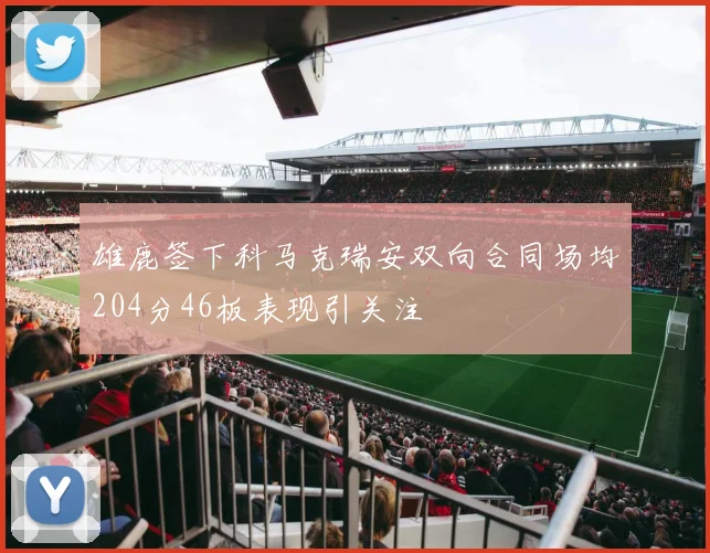 雄鹿签下科马克瑞安双向合同场均204分46板表现引关注