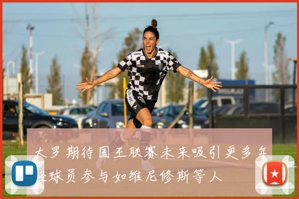 大罗期待国王联赛未来吸引更多年轻球员参与如维尼修斯等人