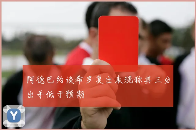 阿德巴约谈希罗复出表现称其三分出手低于预期