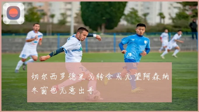 切尔西罗德里戈转会或无望阿森纳冬窗也无意出手