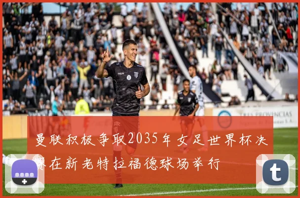 曼联积极争取2035年女足世界杯决赛在新老特拉福德球场举行