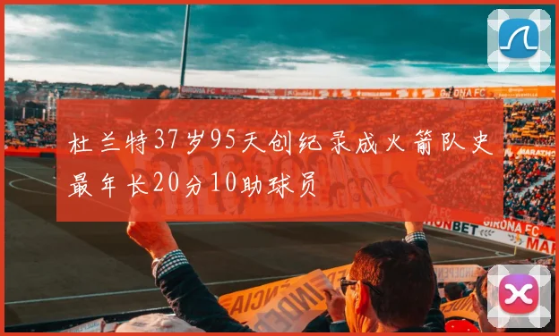 杜兰特37岁95天创纪录成火箭队史最年长20分10助球员