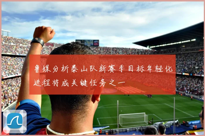 鲁媒分析泰山队新赛季目标年轻化进程将成关键任务之一
