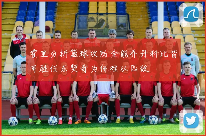 霍里分析篮球攻防全能乔丹科比皆可胜任东契奇为何难以匹敌