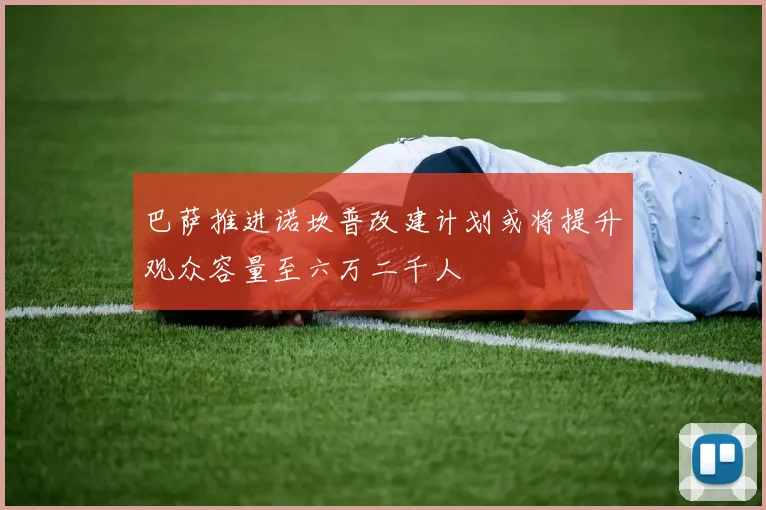 巴萨推进诺坎普改建计划或将提升观众容量至六万二千人