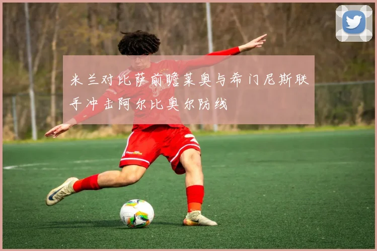 米兰对比萨前瞻莱奥与希门尼斯联手冲击阿尔比奥尔防线