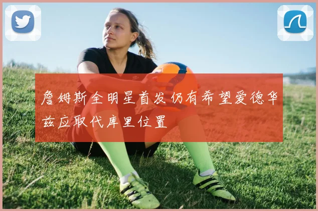詹姆斯全明星首发仍有希望爱德华兹应取代库里位置