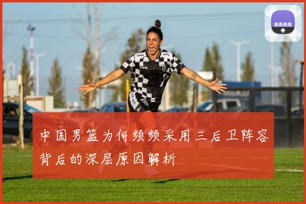中国男篮为何频频采用三后卫阵容背后的深层原因解析