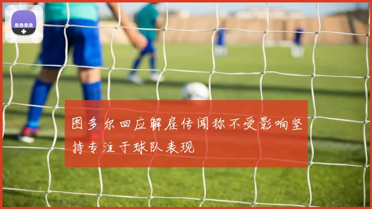 图多尔回应解雇传闻称不受影响坚持专注于球队表现