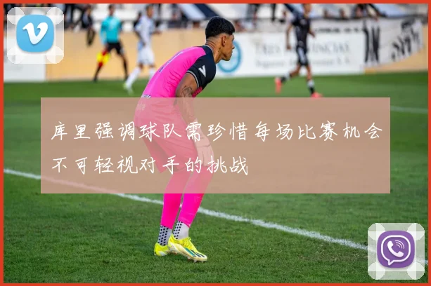 库里强调球队需珍惜每场比赛机会不可轻视对手的挑战