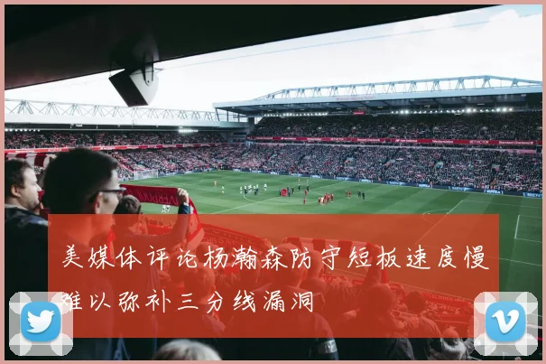 美媒体评论杨瀚森防守短板速度慢难以弥补三分线漏洞