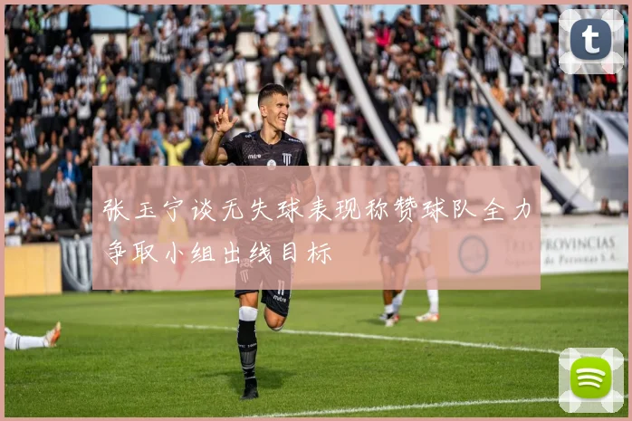 张玉宁谈无失球表现称赞球队全力争取小组出线目标