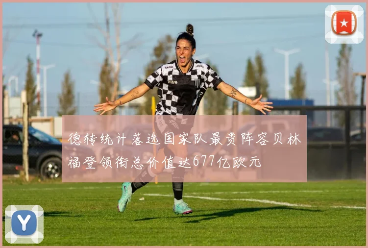 德转统计落选国家队最贵阵容贝林福登领衔总价值达677亿欧元