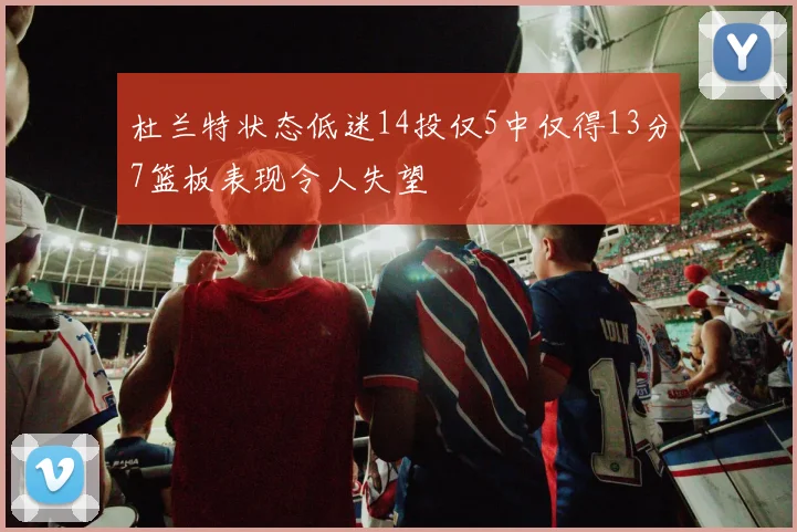 杜兰特状态低迷14投仅5中仅得13分7篮板表现令人失望