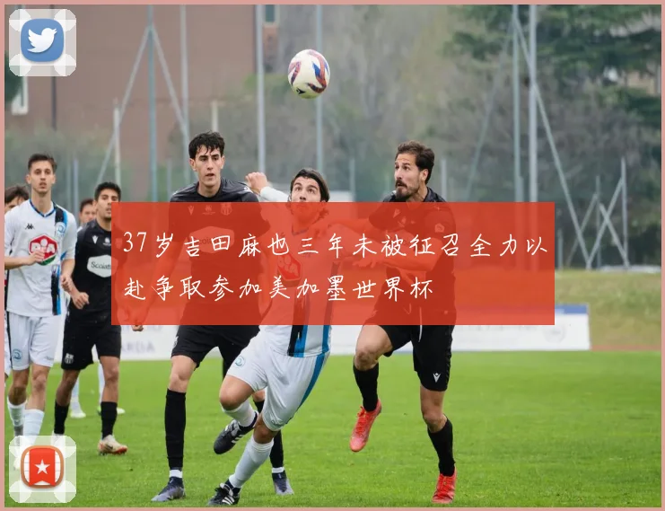 37岁吉田麻也三年未被征召全力以赴争取参加美加墨世界杯