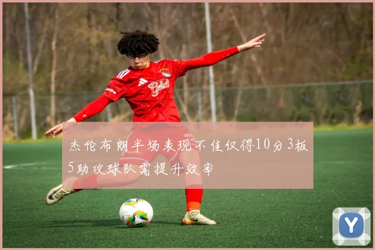 杰伦布朗半场表现不佳仅得10分3板5助攻球队需提升效率
