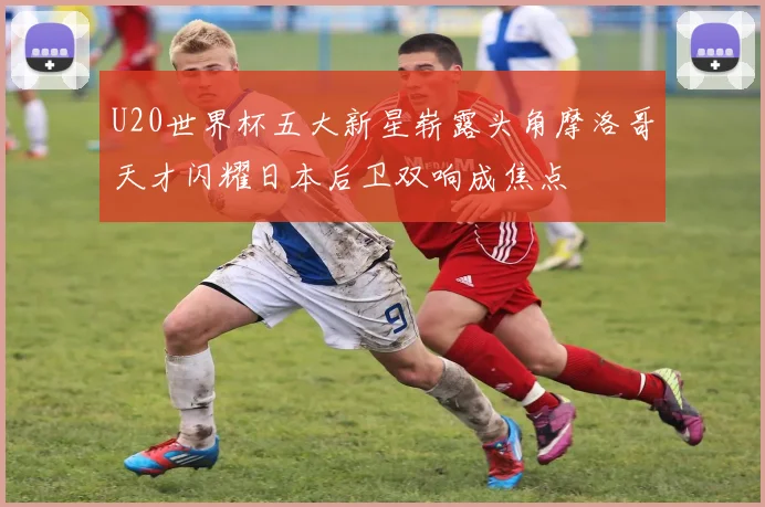 U20世界杯五大新星崭露头角摩洛哥天才闪耀日本后卫双响成焦点