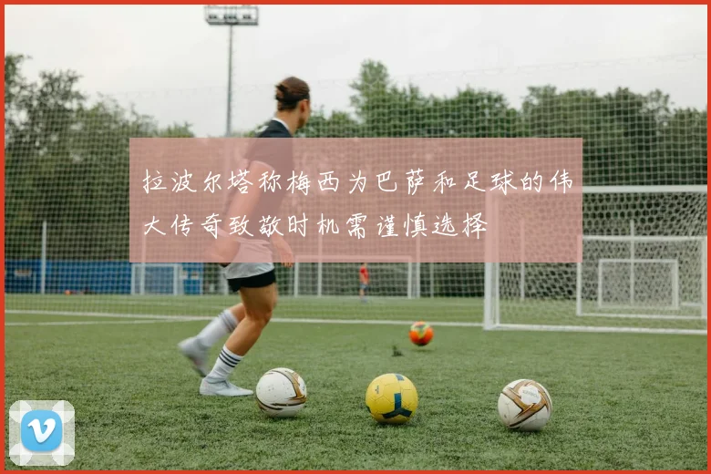 拉波尔塔称梅西为巴萨和足球的伟大传奇致敬时机需谨慎选择