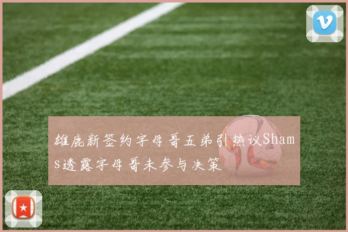 雄鹿新签约字母哥五弟引热议Shams透露字母哥未参与决策