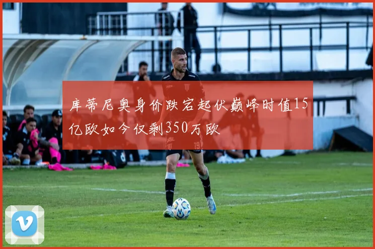 库蒂尼奥身价跌宕起伏巅峰时值15亿欧如今仅剩350万欧