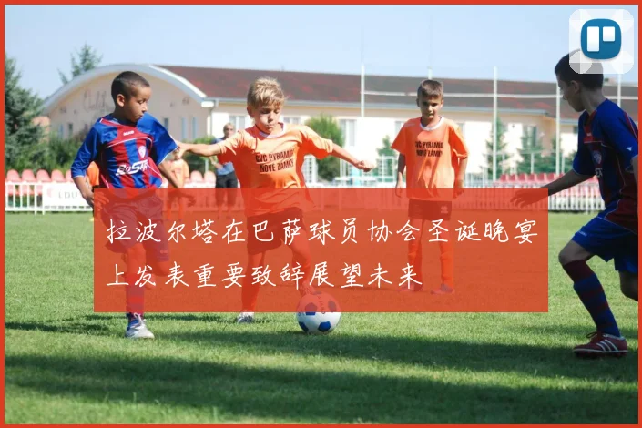 拉波尔塔在巴萨球员协会圣诞晚宴上发表重要致辞展望未来
