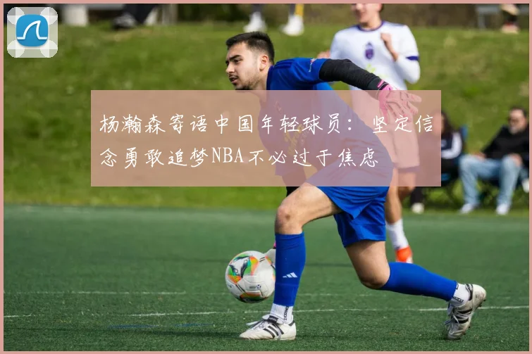 杨瀚森寄语中国年轻球员：坚定信念勇敢追梦NBA不必过于焦虑