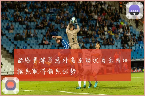 赫塔费球员意外乌龙助攻马竞借机抢先取得领先优势