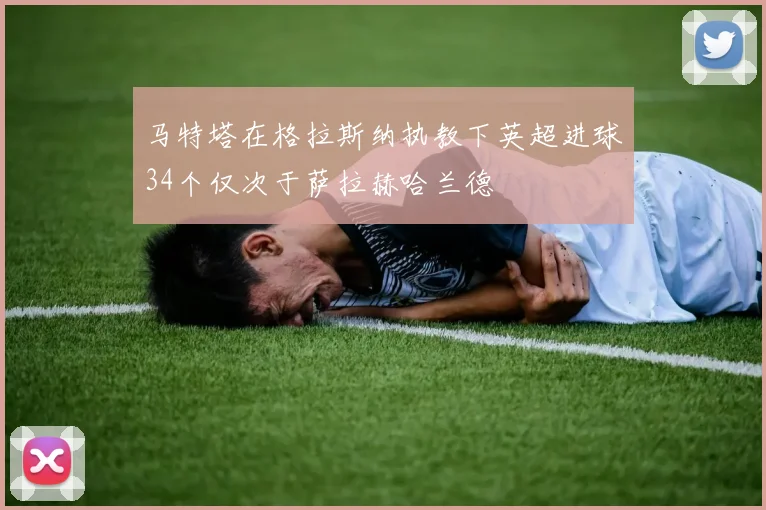 马特塔在格拉斯纳执教下英超进球34个仅次于萨拉赫哈兰德