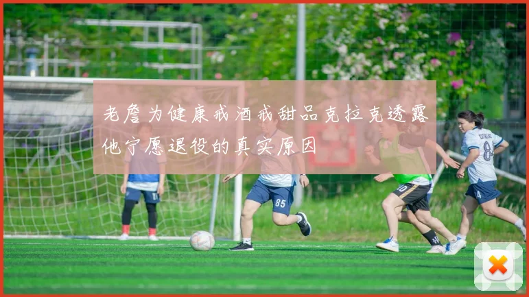 老詹为健康戒酒戒甜品克拉克透露他宁愿退役的真实原因