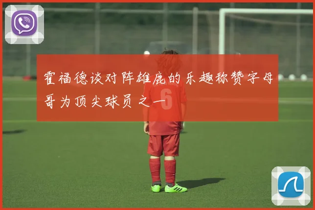 霍福德谈对阵雄鹿的乐趣称赞字母哥为顶尖球员之一