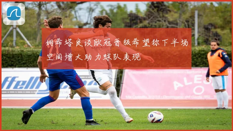 姆希塔良谈欧冠晋级希望称下半场空间增大助力球队表现