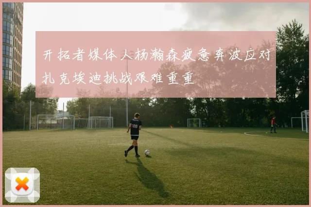 开拓者媒体人杨瀚森疲惫奔波应对扎克埃迪挑战艰难重重