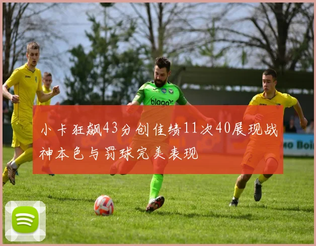 小卡狂飙43分创佳绩11次40展现战神本色与罚球完美表现