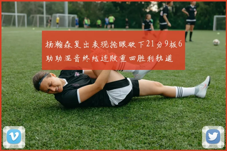 杨瀚森复出表现抢眼砍下21分9板6助助混音终结连败重回胜利轨道