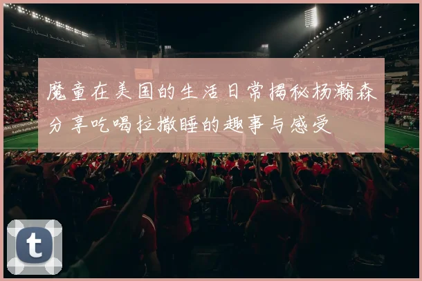 魔童在美国的生活日常揭秘杨瀚森分享吃喝拉撒睡的趣事与感受
