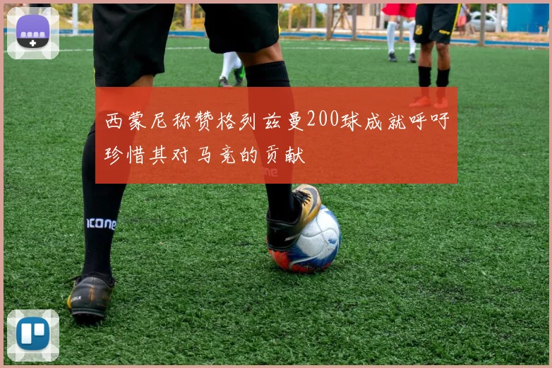 西蒙尼称赞格列兹曼200球成就呼吁珍惜其对马竞的贡献