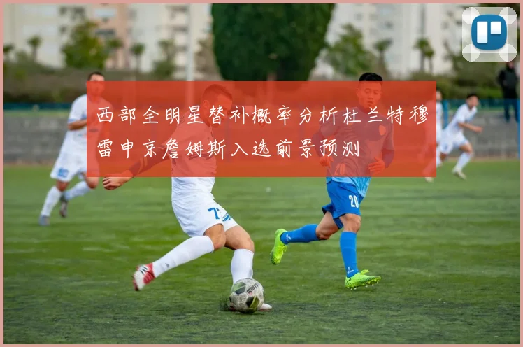 西部全明星替补概率分析杜兰特穆雷申京詹姆斯入选前景预测