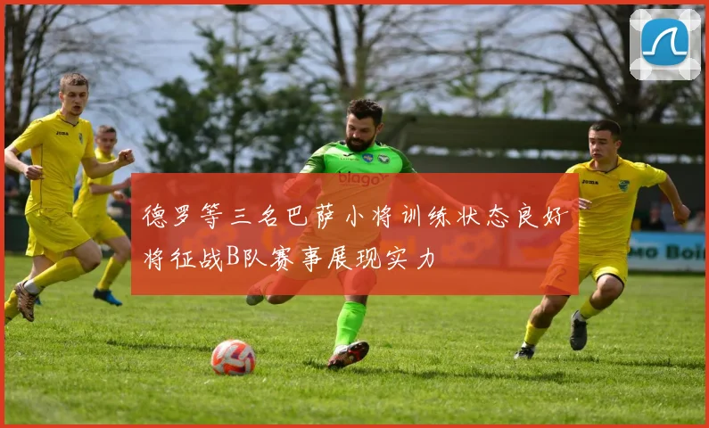 德罗等三名巴萨小将训练状态良好将征战B队赛事展现实力