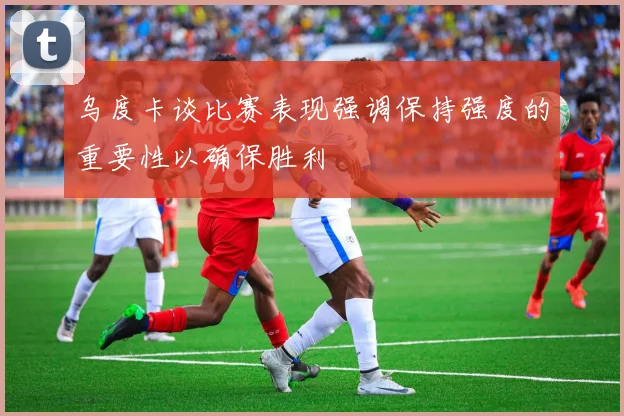 乌度卡谈比赛表现强调保持强度的重要性以确保胜利