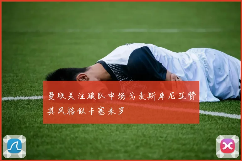 曼联关注狼队中场戈麦斯库尼亚赞其风格似卡塞米罗
