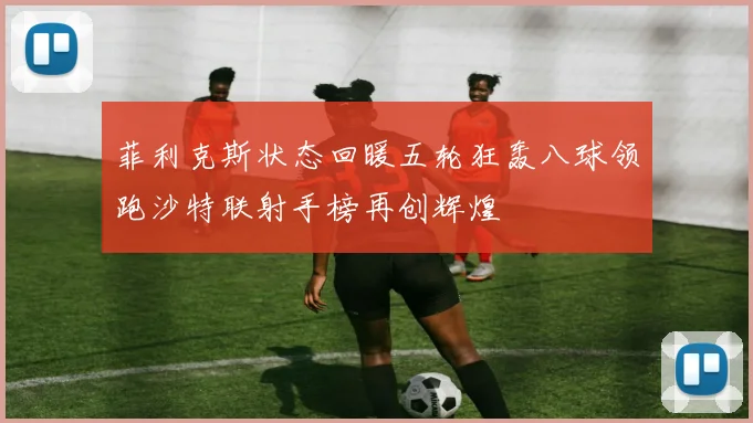 菲利克斯状态回暖五轮狂轰八球领跑沙特联射手榜再创辉煌